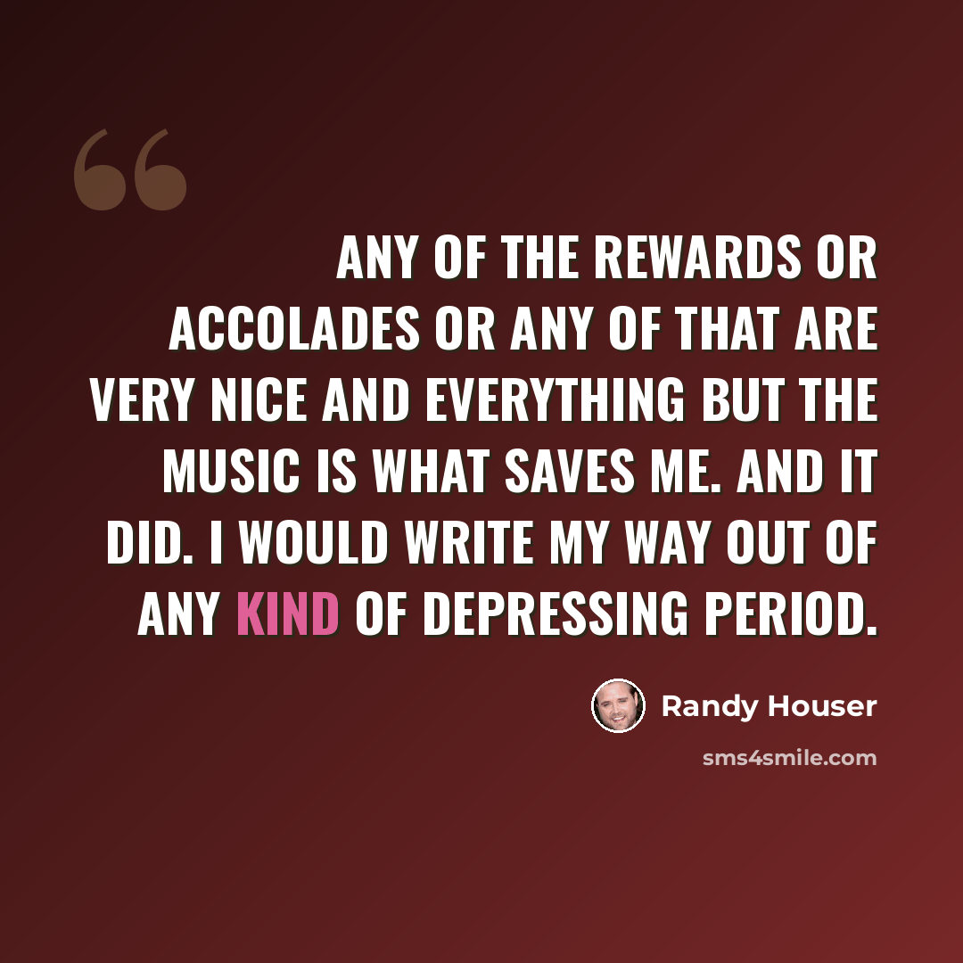 “Any of the rewards or accolades or any of that are very nice and everything but the music is what saves me. And it did. I would write my way out of any kind of depressing period.” quote by Randy Houser