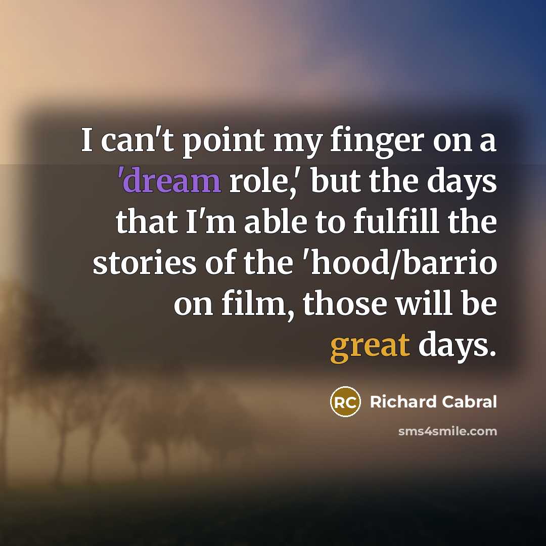 “I can't point my finger on a 'dream role,' but the days that I'm able to fulfill the stories of the 'hood/barrio on film, those will be great days.” quote by Richard Cabral