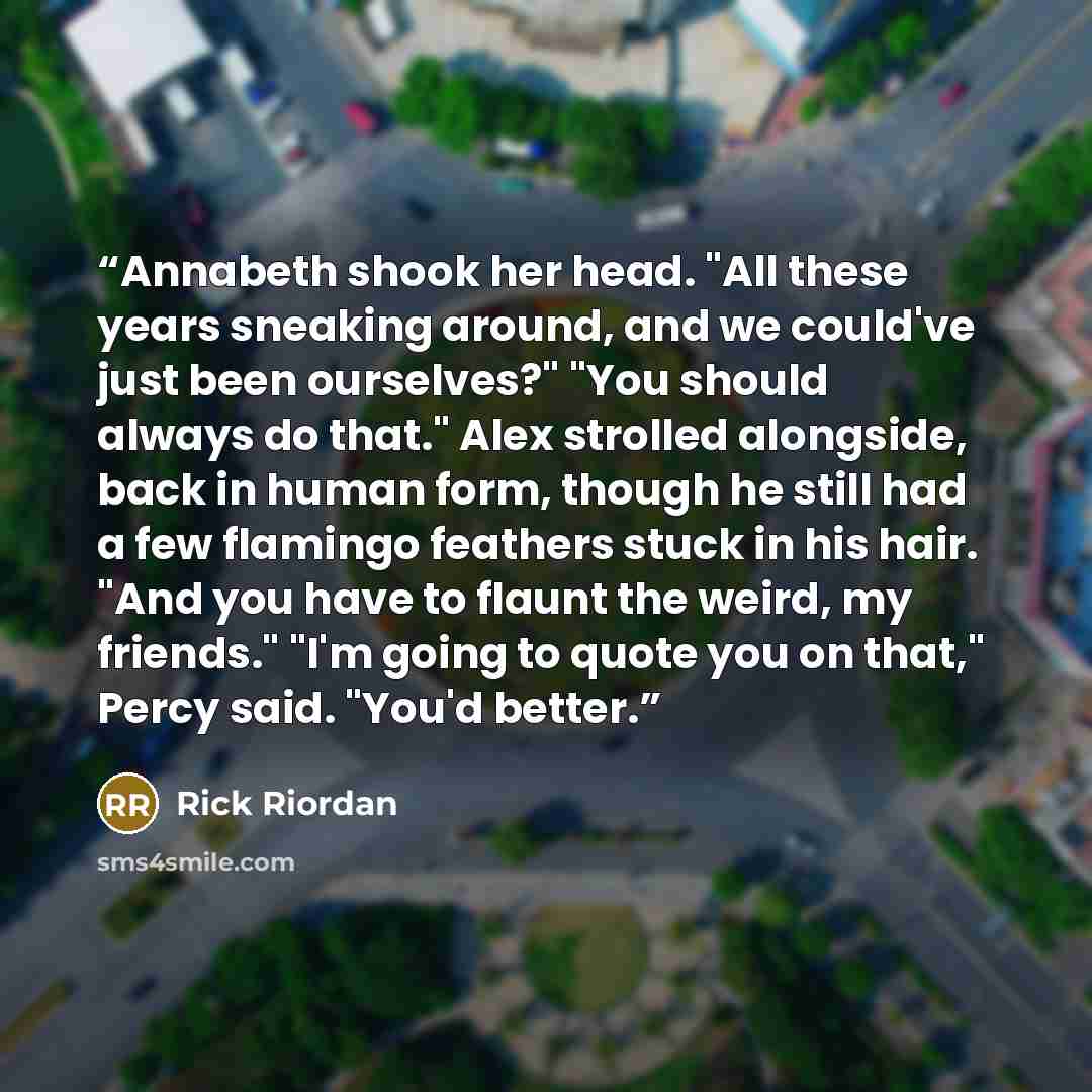“Annabeth shook her head. "All these years sneaking around, and we could've just been ourselves?" "You should always do that." Alex strolled alongside, back in human form, though he still had a few flamingo feathers stuck in his hair. "And you have to flaunt the weird, my friends." "I'm going to…” quote by Rick Riordan