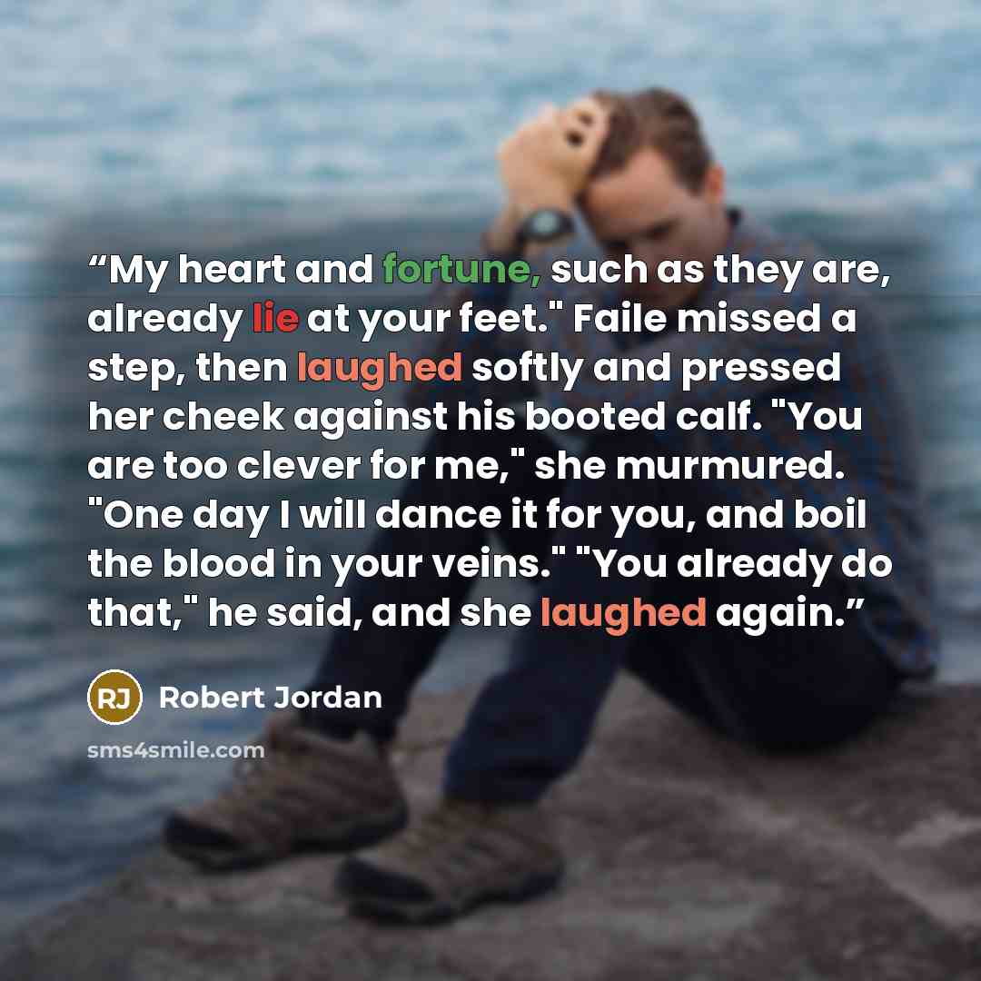 “My heart and fortune, such as they are, already lie at your feet." Faile missed a step, then laughed softly and pressed her cheek against his booted calf. "You are too clever for me," she murmured. "One day I will dance it for you, and boil the blood in your veins." "You already do that," he said…” quote by Robert Jordan
