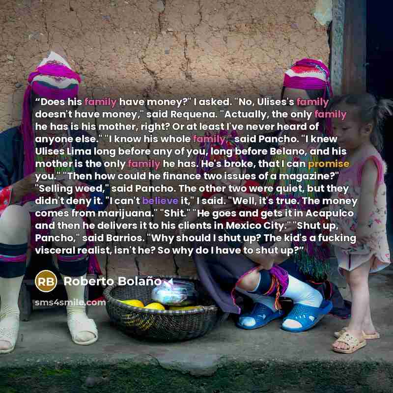 “Does his family have money?" I asked. "No, Ulises's family doesn't have money," said Requena. "Actually, the only family he has is his mother, right? Or at least I've never heard of anyone else." "I know his whole family," said Pancho. "I knew Ulises Lima long before any of you, long before…” quote by Roberto Bolaño