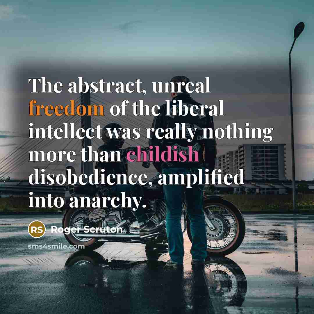 “The abstract, unreal freedom of the liberal intellect was really nothing more than childish disobedience, amplified into anarchy.” quote by Roger Scruton
