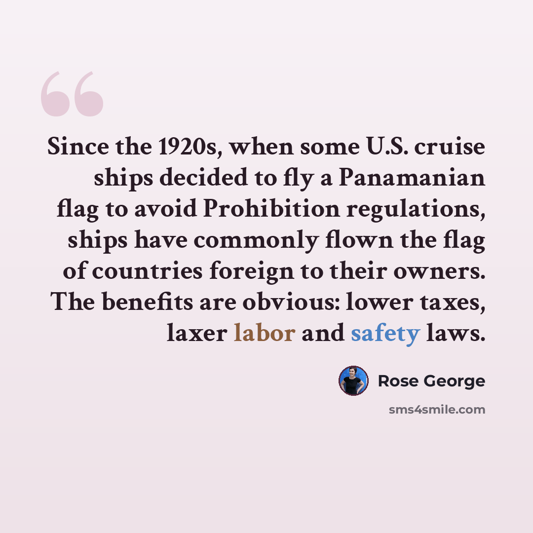 “Since the 1920s, when some U.S. cruise ships decided to fly a Panamanian flag to avoid Prohibition regulations, ships have commonly flown the flag of countries foreign to their owners. The benefits are obvious: lower taxes, laxer labor and safety laws.” quote by Rose George