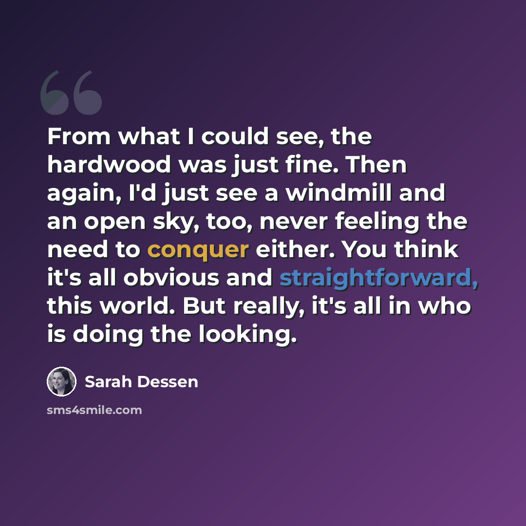 “From what I could see, the hardwood was just fine. Then again, I'd just see a windmill and an open sky, too, never feeling the need to conquer either. You think it's all obvious and straightforward, this world. But really, it's all in who is doing the looking.” quote by Sarah Dessen