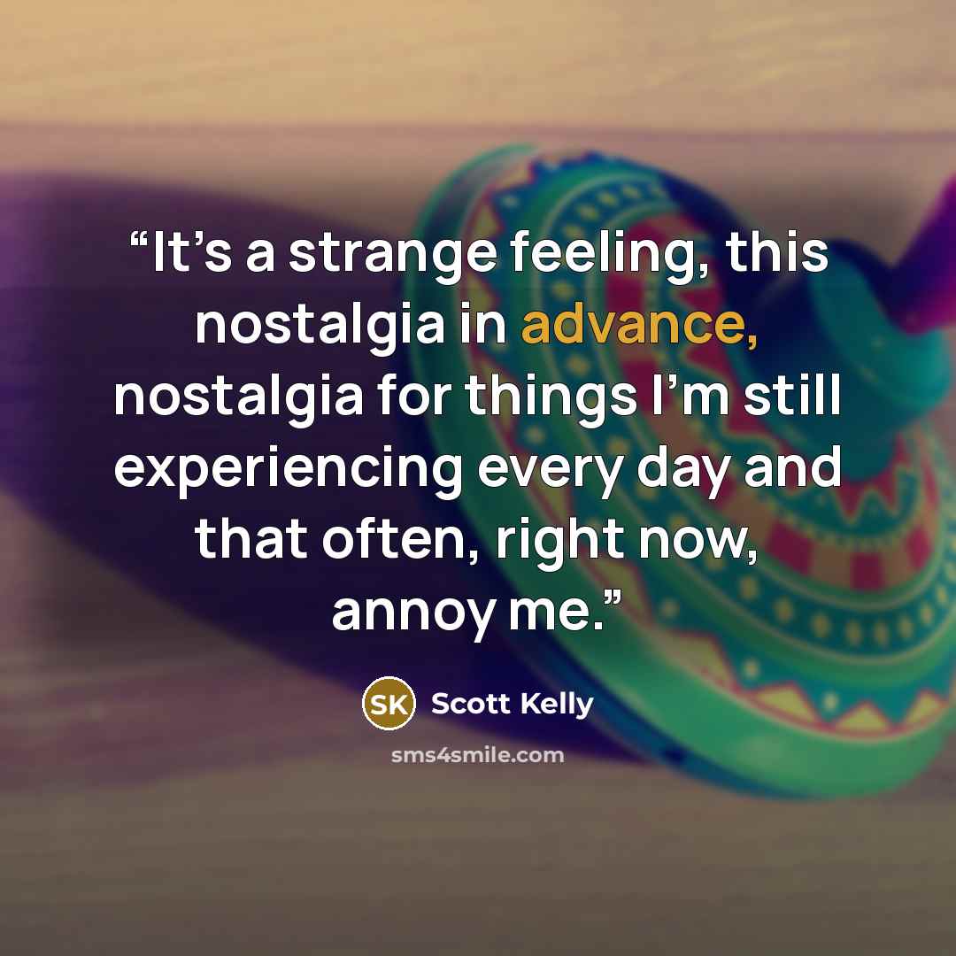 “It’s a strange feeling, this nostalgia in advance, nostalgia for things I’m still experiencing every day and that often, right now, annoy me.” quote by Scott Kelly