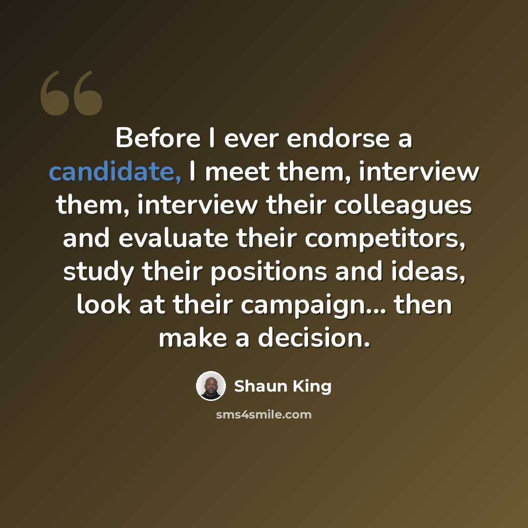“Before I ever endorse a candidate, I meet them, interview them, interview their colleagues and evaluate their competitors, study their positions and ideas, look at their campaign... then make a decision.” quote by Shaun King