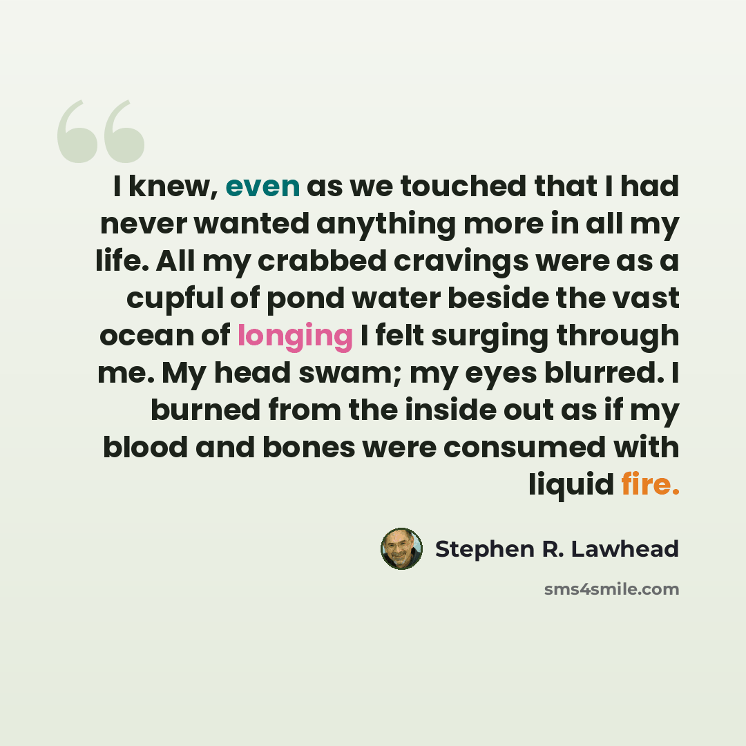 “I knew, even as we touched that I had never wanted anything more in all my life. All my crabbed cravings were as a cupful of pond water beside the vast ocean of longing I felt surging through me. My head swam; my eyes blurred. I burned from the inside out as if my blood and bones were consumed…” quote by Stephen R. Lawhead