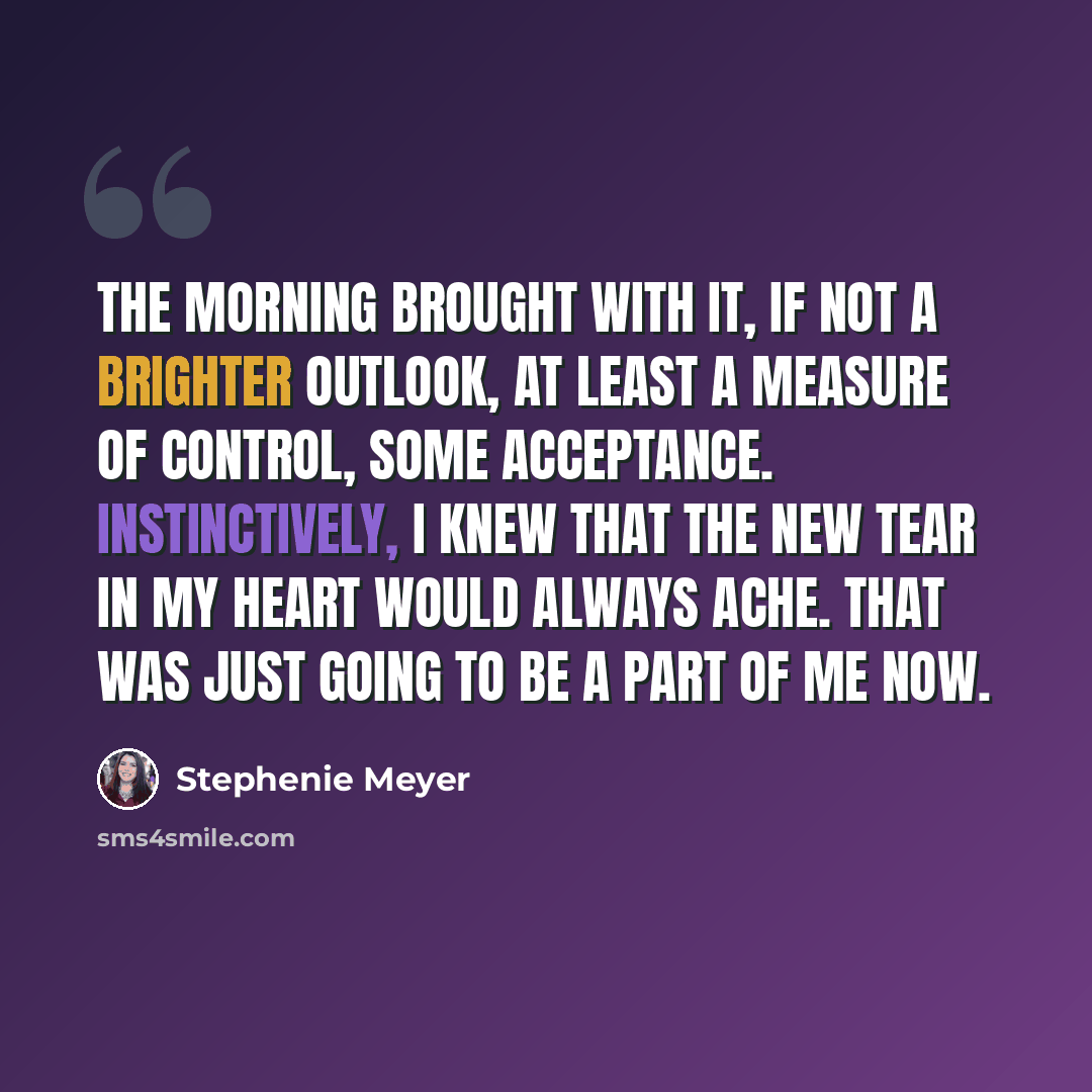 “The morning brought with it, if not a brighter outlook, at least a measure of control, some acceptance. Instinctively, I knew that the new tear in my heart would always ache. That was just going to be a part of me now.” quote by Stephenie Meyer