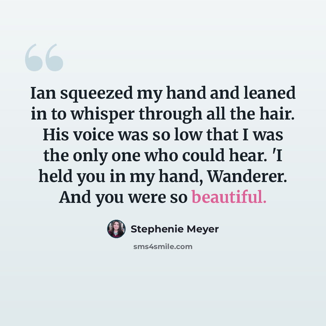 “Ian squeezed my hand and leaned in to whisper through all the hair. His voice was so low that I was the only one who could hear. 'I held you in my hand, Wanderer. And you were so beautiful.” quote by Stephenie Meyer