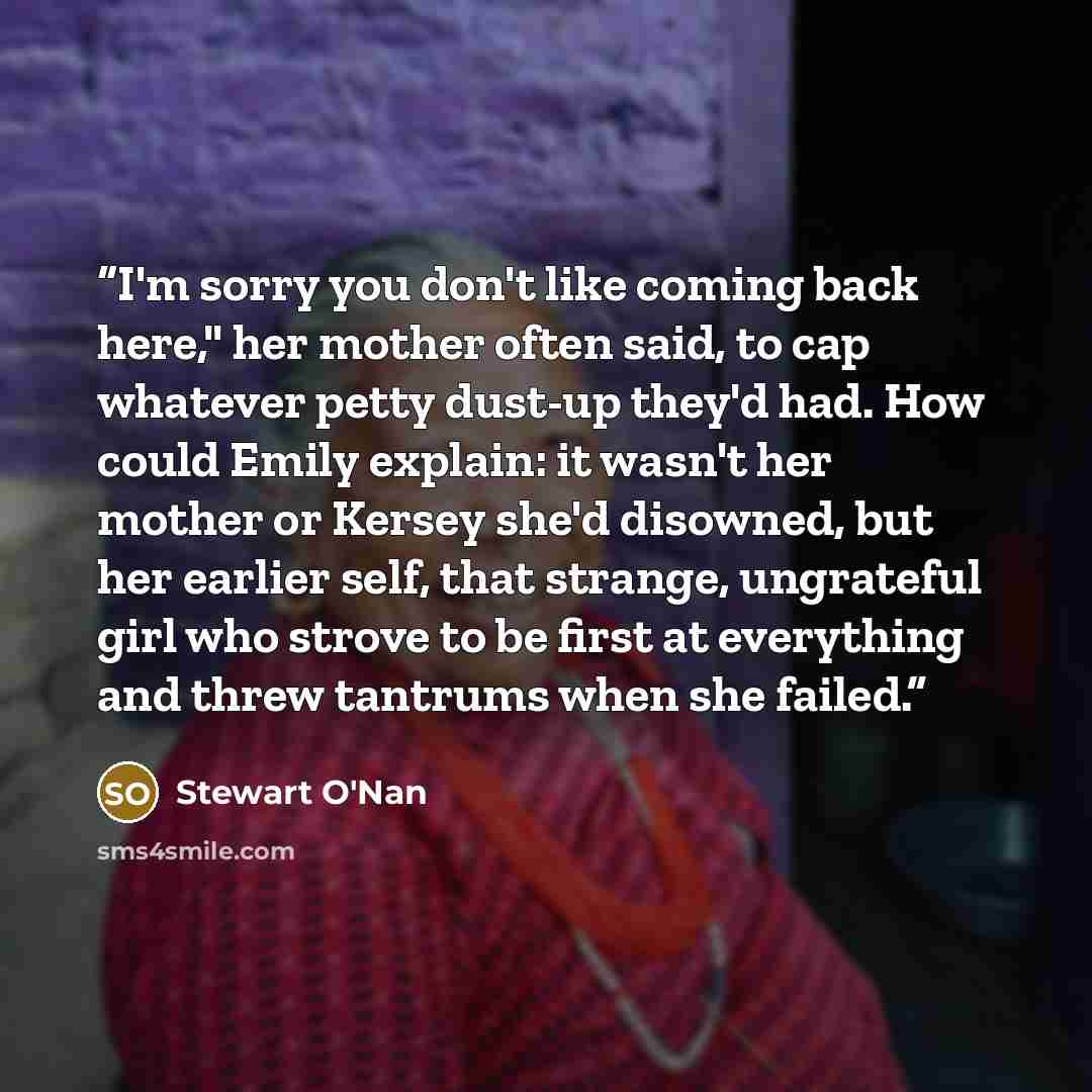 “I'm sorry you don't like coming back here," her mother often said, to cap whatever petty dust-up they'd had. How could Emily explain: it wasn't her mother or Kersey she'd disowned, but her earlier self, that strange, ungrateful girl who strove to be first at everything and threw tantrums when she…” quote by Stewart O'Nan