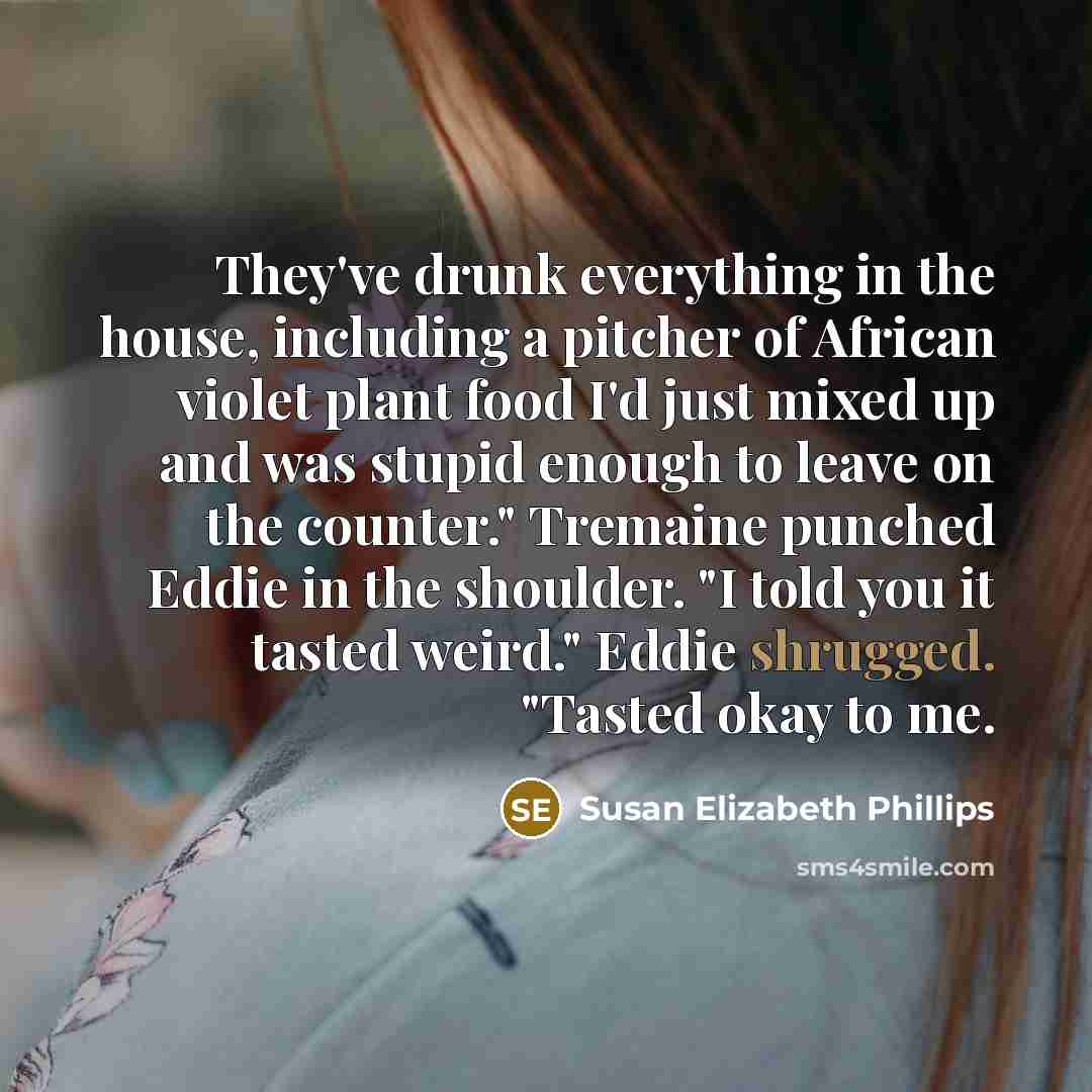 “They've drunk everything in the house, including a pitcher of African violet plant food I'd just mixed up and was stupid enough to leave on the counter." Tremaine punched Eddie in the shoulder. "I told you it tasted weird." Eddie shrugged. "Tasted okay to me.” quote by Susan Elizabeth Phillips