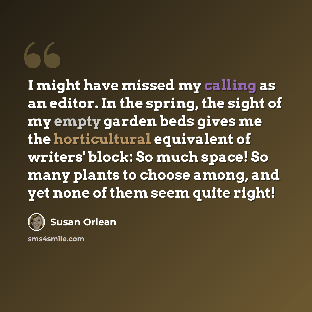 “I might have missed my calling as an editor. In the spring, the sight of my empty garden beds gives me the horticultural equivalent of writers' block: So much space! So many plants to choose among, and yet none of them seem quite right!” quote by Susan Orlean