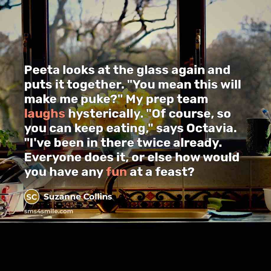 “Peeta looks at the glass again and puts it together. "You mean this will make me puke?" My prep team laughs hysterically. "Of course, so you can keep eating," says Octavia. "I've been in there twice already. Everyone does it, or else how would you have any fun at a feast?” quote by Suzanne Collins