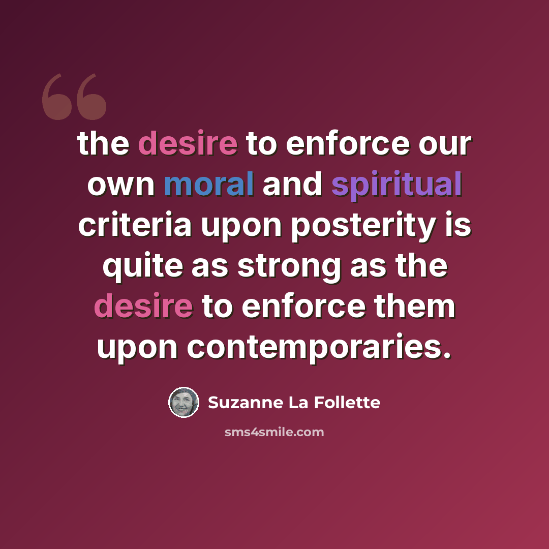 “the desire to enforce our own moral and spiritual criteria upon posterity is quite as strong as the desire to enforce them upon contemporaries.” quote by Suzanne La Follette