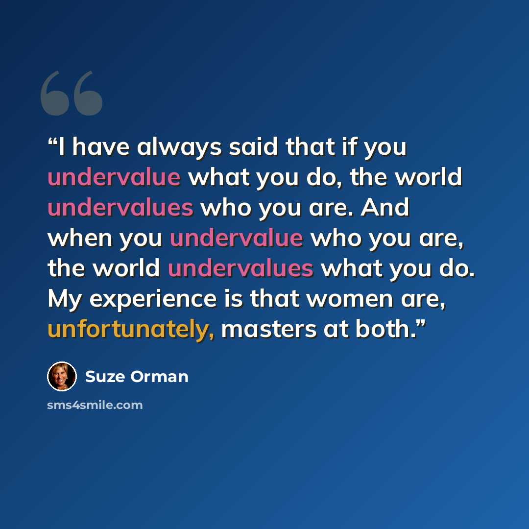“I have always said that if you undervalue what you do, the world undervalues who you are. And when you undervalue who you are, the world undervalues what you do. My experience is that women are, unfortunately, masters at both.” quote by Suze Orman