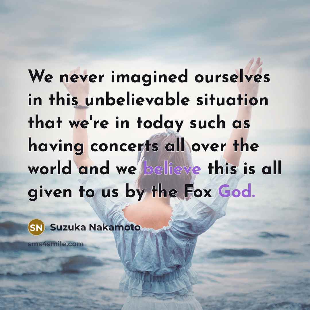 “We never imagined ourselves in this unbelievable situation that we're in today such as having concerts all over the world and we believe this is all given to us by the Fox God.” quote by Suzuka Nakamoto