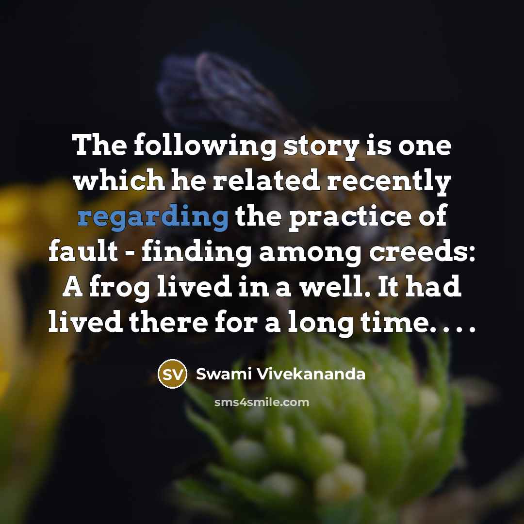 “The following story is one which he related recently regarding the practice of fault - finding among creeds: A frog lived in a well. It had lived there for a long time. . . .” quote by Swami Vivekananda