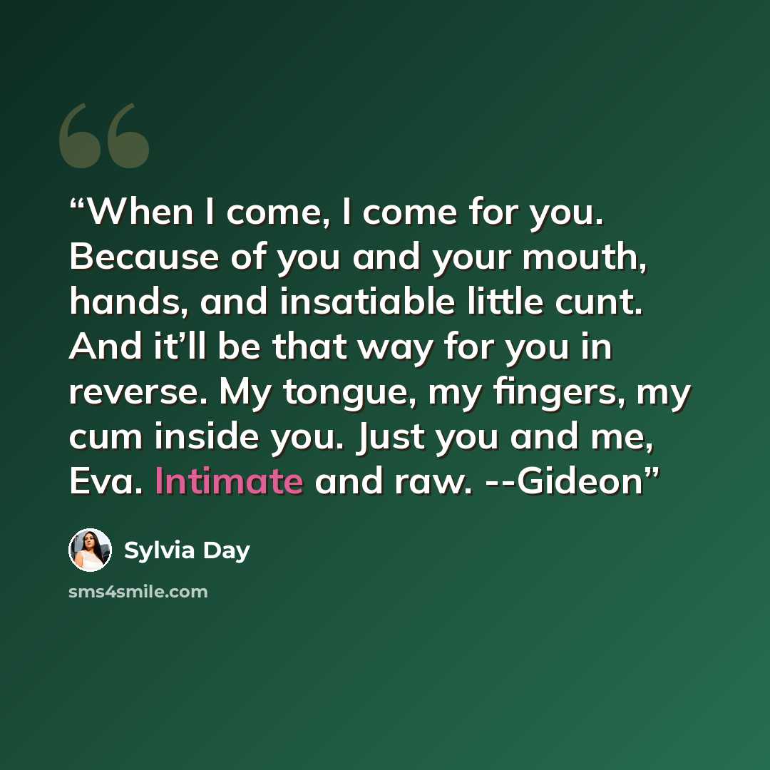“When I come, I come for you. Because of you and your mouth, hands, and insatiable little cunt. And it’ll be that way for you in reverse. My tongue, my fingers, my cum inside you. Just you and me, Eva. Intimate and raw. --Gideon” quote by Sylvia Day