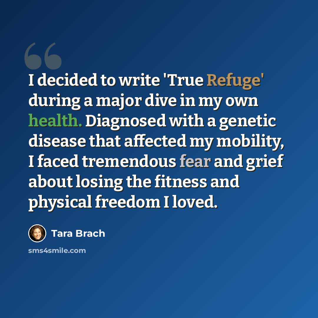 “I decided to write 'True Refuge' during a major dive in my own health. Diagnosed with a genetic disease that affected my mobility, I faced tremendous fear and grief about losing the fitness and physical freedom I loved.” quote by Tara Brach