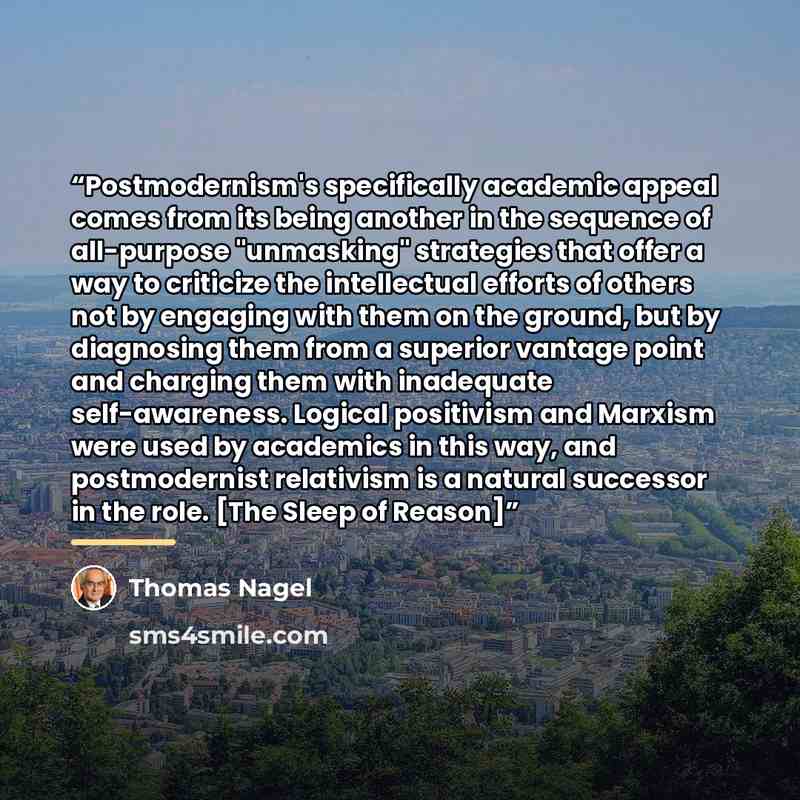 “Postmodernism's specifically academic appeal comes from its being another in the sequence of all-purpose "unmasking" strategies that offer a way to criticize the intellectual efforts of others not by engaging with them on the ground, but by diagnosing them from a superior vantage point and…” quote by Thomas Nagel