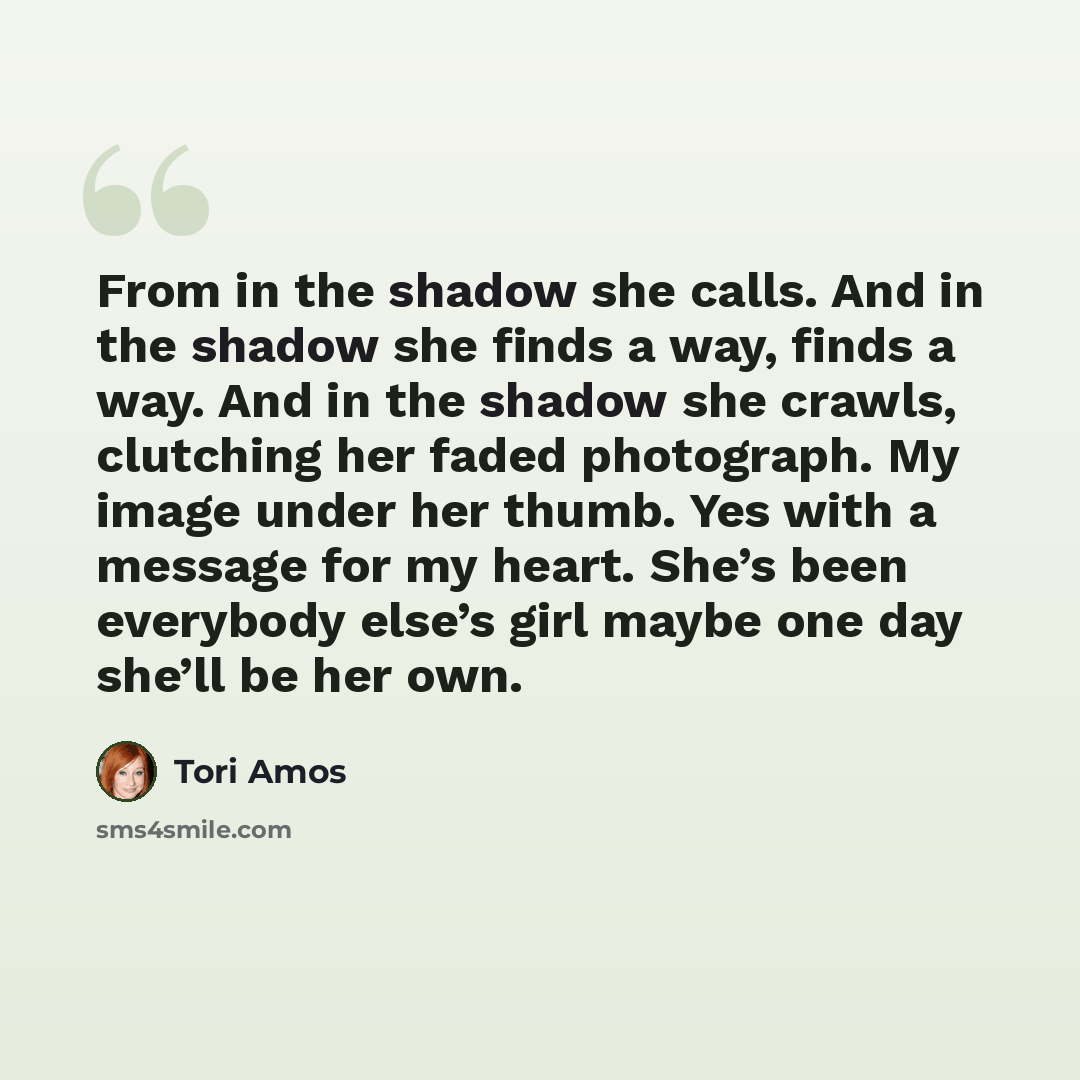 “From in the shadow she calls. And in the shadow she finds a way, finds a way. And in the shadow she crawls, clutching her faded photograph. My image under her thumb. Yes with a message for my heart. She’s been everybody else’s girl maybe one day she’ll be her own.” quote by Tori Amos
