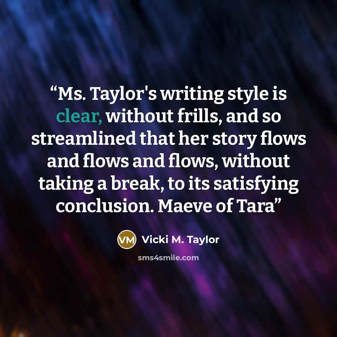 “Ms. Taylor's writing style is clear, without frills, and so streamlined that her story flows and flows and flows, without taking a break, to its satisfying conclusion. Maeve of Tara” quote by Vicki M. Taylor
