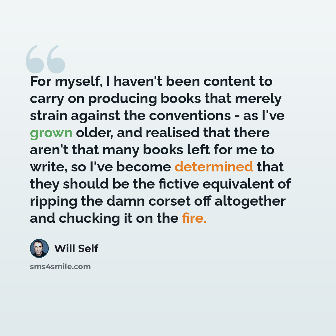“For myself, I haven't been content to carry on producing books that merely strain against the conventions - as I've grown older, and realised that there aren't that many books left for me to write, so I've become determined that they should be the fictive equivalent of ripping the damn corset off…” quote by Will Self