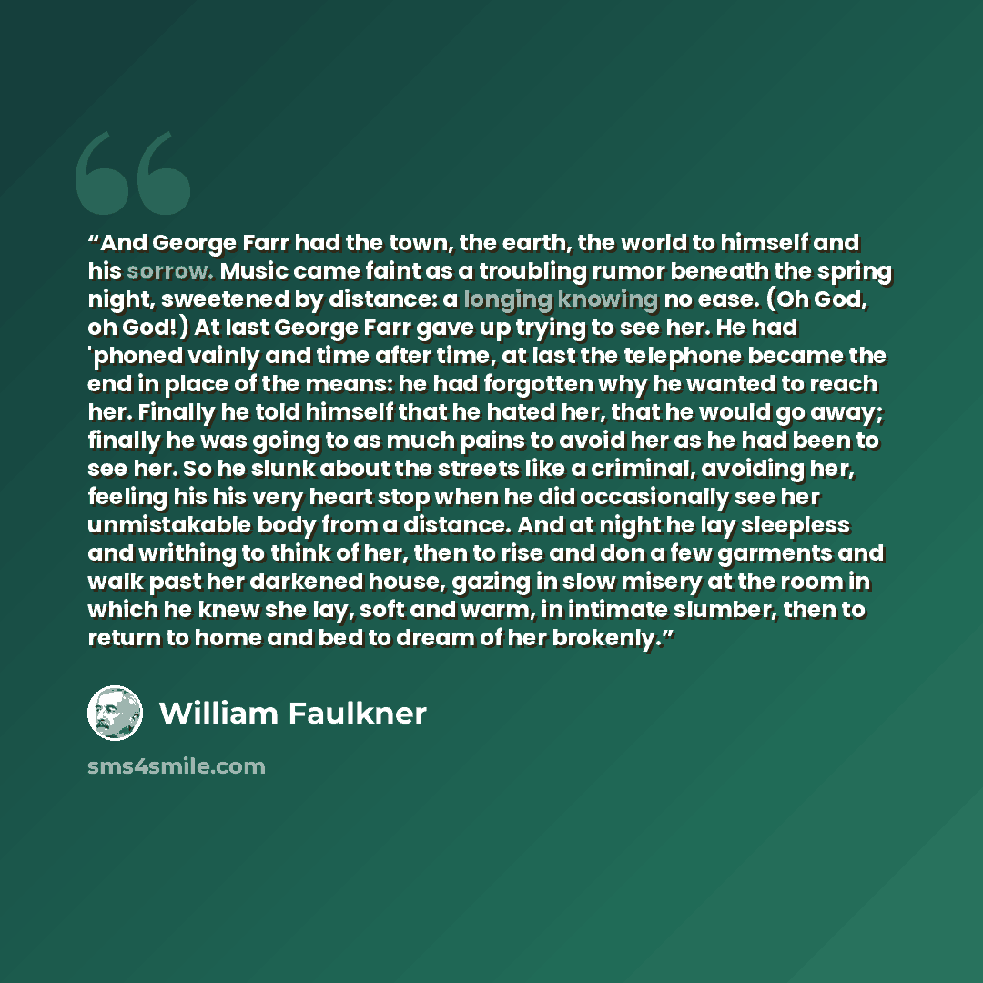 “And George Farr had the town, the earth, the world to himself and his sorrow. Music came faint as a troubling rumor beneath the spring night, sweetened by distance: a longing knowing no ease. (Oh God, oh God!) At last George Farr gave up trying to see her. He had 'phoned vainly and time after…” quote by William Faulkner