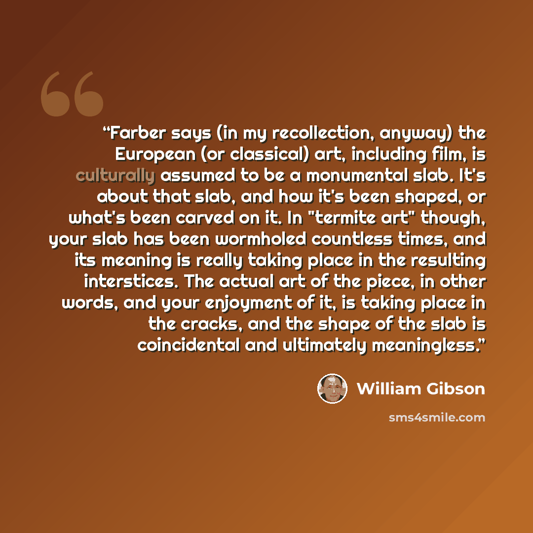 “Farber says (in my recollection, anyway) the European (or classical) art, including film, is culturally assumed to be a monumental slab. It's about that slab, and how it's been shaped, or what's been carved on it. In "termite art" though, your slab has been wormholed countless times, and its…” quote by William Gibson