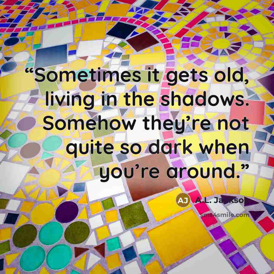 “Sometimes it gets old, living in the shadows. Somehow they’re not quite so dark when you’re around.” quote by A.L. Jackson