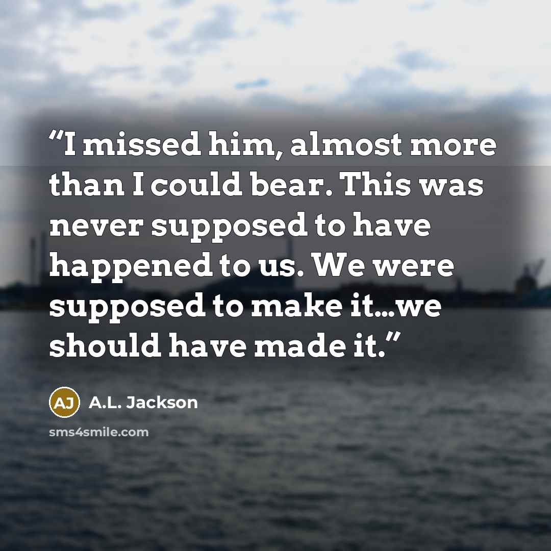 “I missed him, almost more than I could bear. This was never supposed to have happened to us. We were supposed to make it…we should have made it.” quote by A.L. Jackson