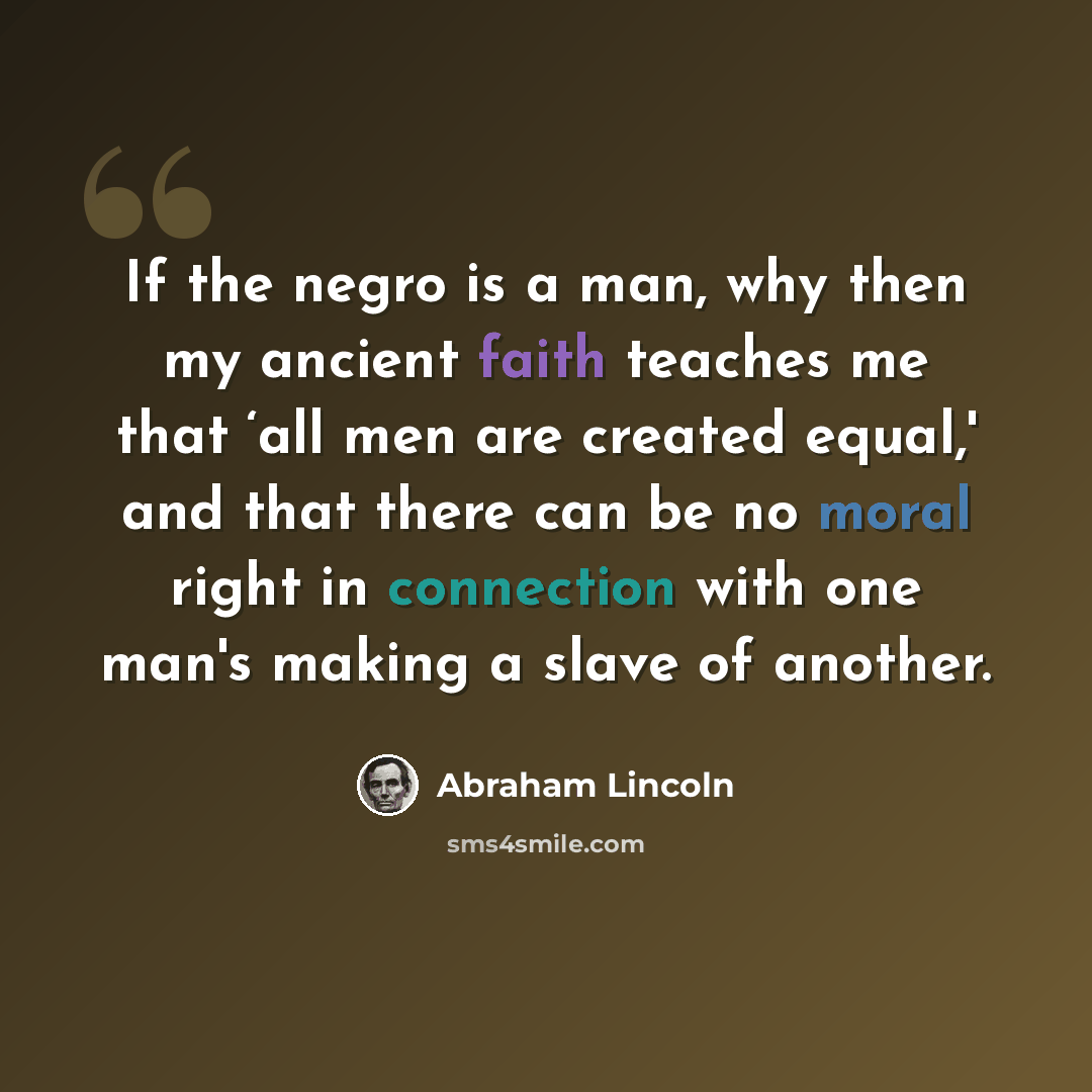 “If the negro is a man, why then my ancient faith teaches me that ‘all men are created equal,' and that there can be no moral right in connection with one man's making a slave of another.” quote by Abraham Lincoln