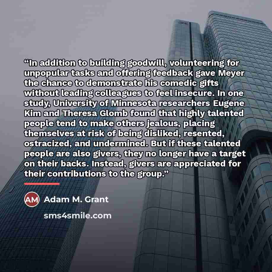 “In addition to building goodwill, volunteering for unpopular tasks and offering feedback gave Meyer the chance to demonstrate his comedic gifts without leading colleagues to feel insecure. In one study, University of Minnesota researchers Eugene Kim and Theresa Glomb found that highly talented…” quote by Adam M. Grant