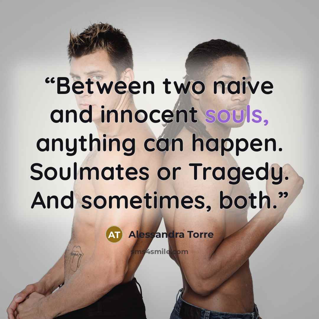 “Between two naive and innocent souls, anything can happen. Soulmates or Tragedy. And sometimes, both.” quote by Alessandra Torre