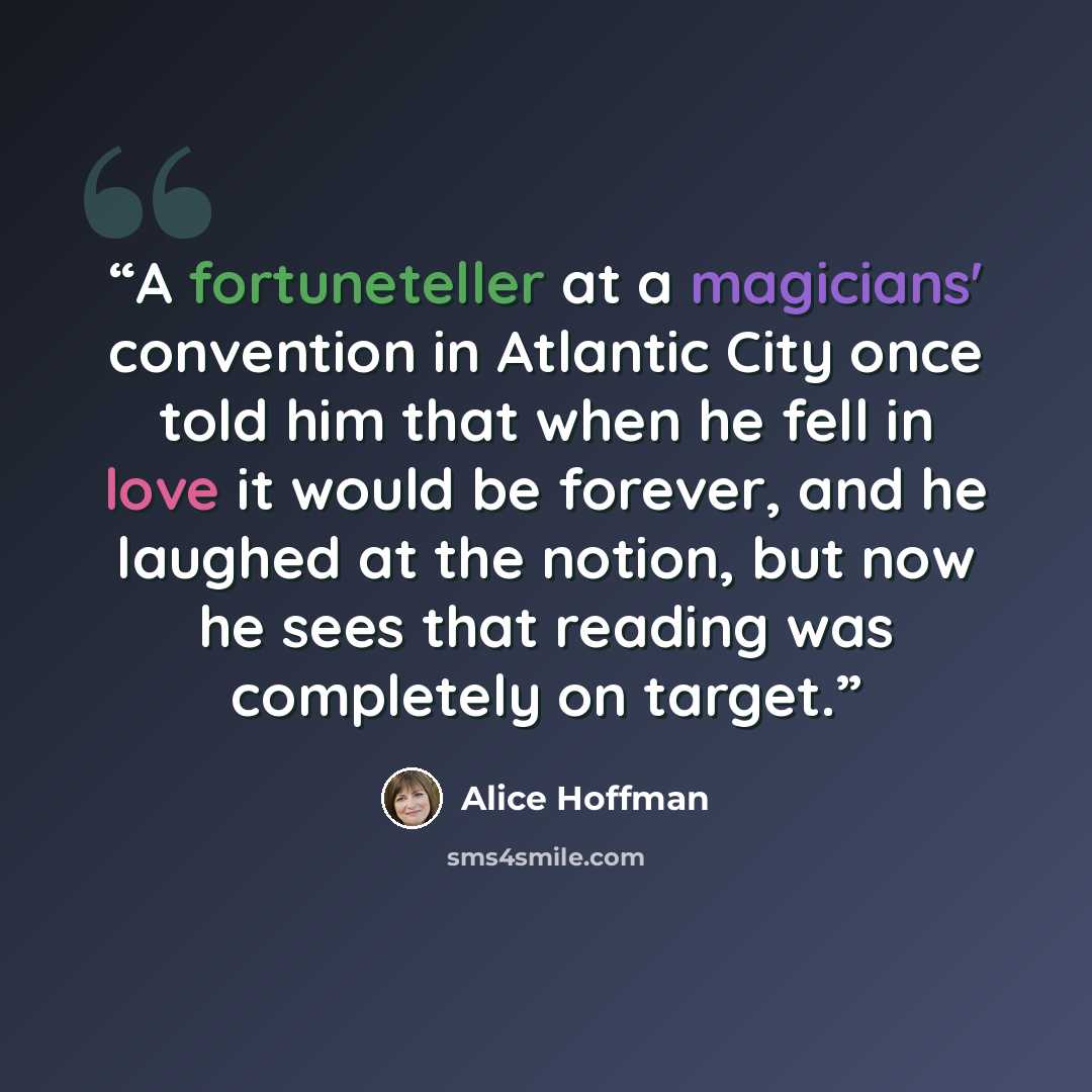 “A fortuneteller at a magicians' convention in Atlantic City once told him that when he fell in love it would be forever, and he laughed at the notion, but now he sees that reading was completely on target.” quote by Alice Hoffman