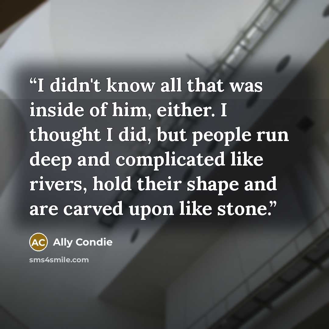 “I didn't know all that was inside of him, either. I thought I did, but people run deep and complicated like rivers, hold their shape and are carved upon like stone.” quote by Ally Condie