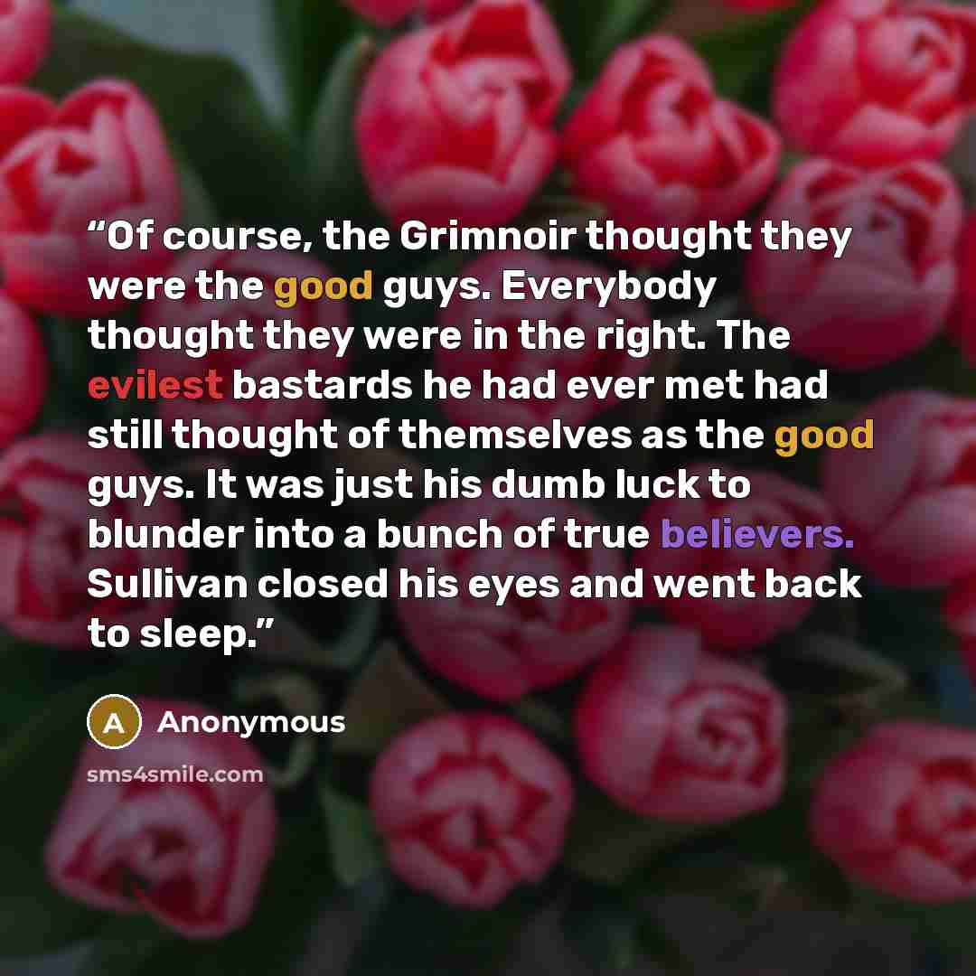 “Of course, the Grimnoir thought they were the good guys. Everybody thought they were in the right. The evilest bastards he had ever met had still thought of themselves as the good guys. It was just his dumb luck to blunder into a bunch of true believers. Sullivan closed his eyes and went back to…” quote by Anonymous