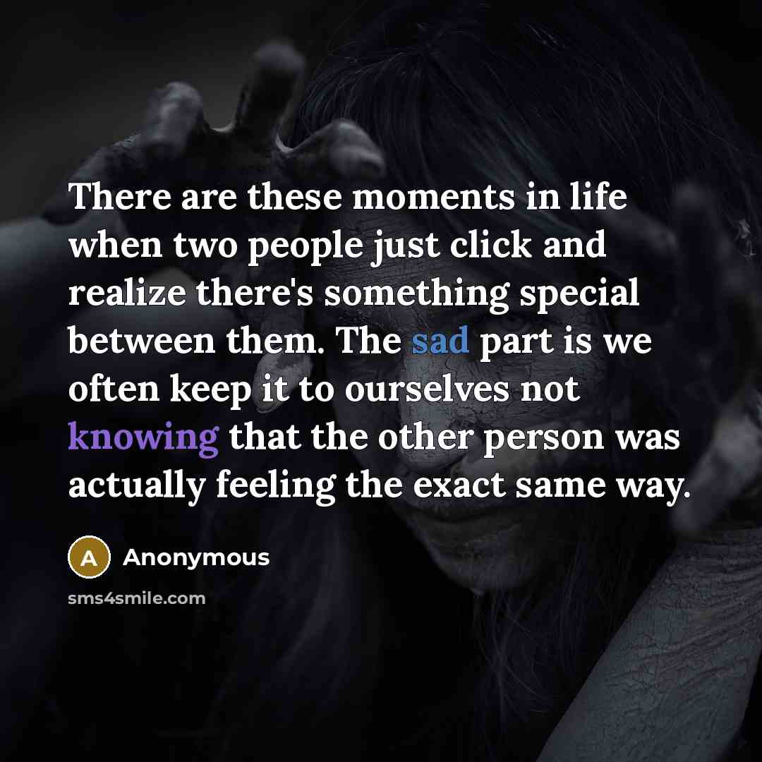 “There are these moments in life when two people just click and realize there's something special between them. The sad part is we often keep it to ourselves not knowing that the other person was actually feeling the exact same way.” quote by Anonymous