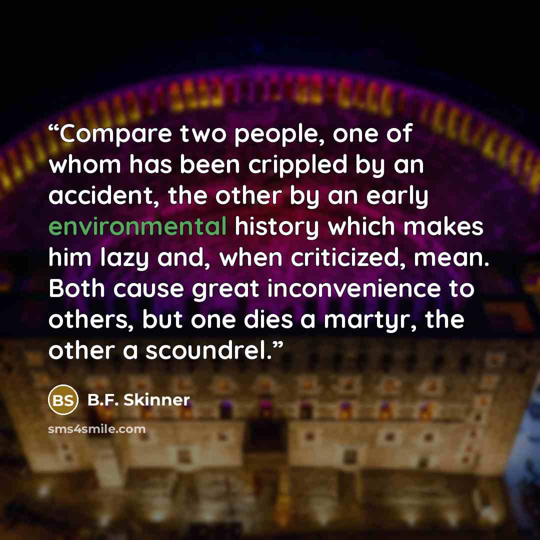 “Compare two people, one of whom has been crippled by an accident, the other by an early environmental history which makes him lazy and, when criticized, mean. Both cause great inconvenience to others, but one dies a martyr, the other a scoundrel.” quote by B.F. Skinner