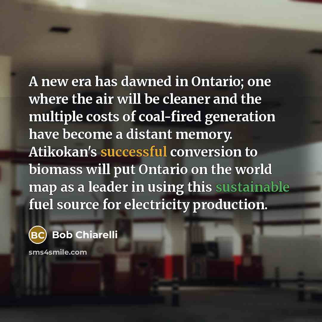 “A new era has dawned in Ontario; one where the air will be cleaner and the multiple costs of coal-fired generation have become a distant memory. Atikokan's successful conversion to biomass will put Ontario on the world map as a leader in using this sustainable fuel source for electricity production.” quote by Bob Chiarelli