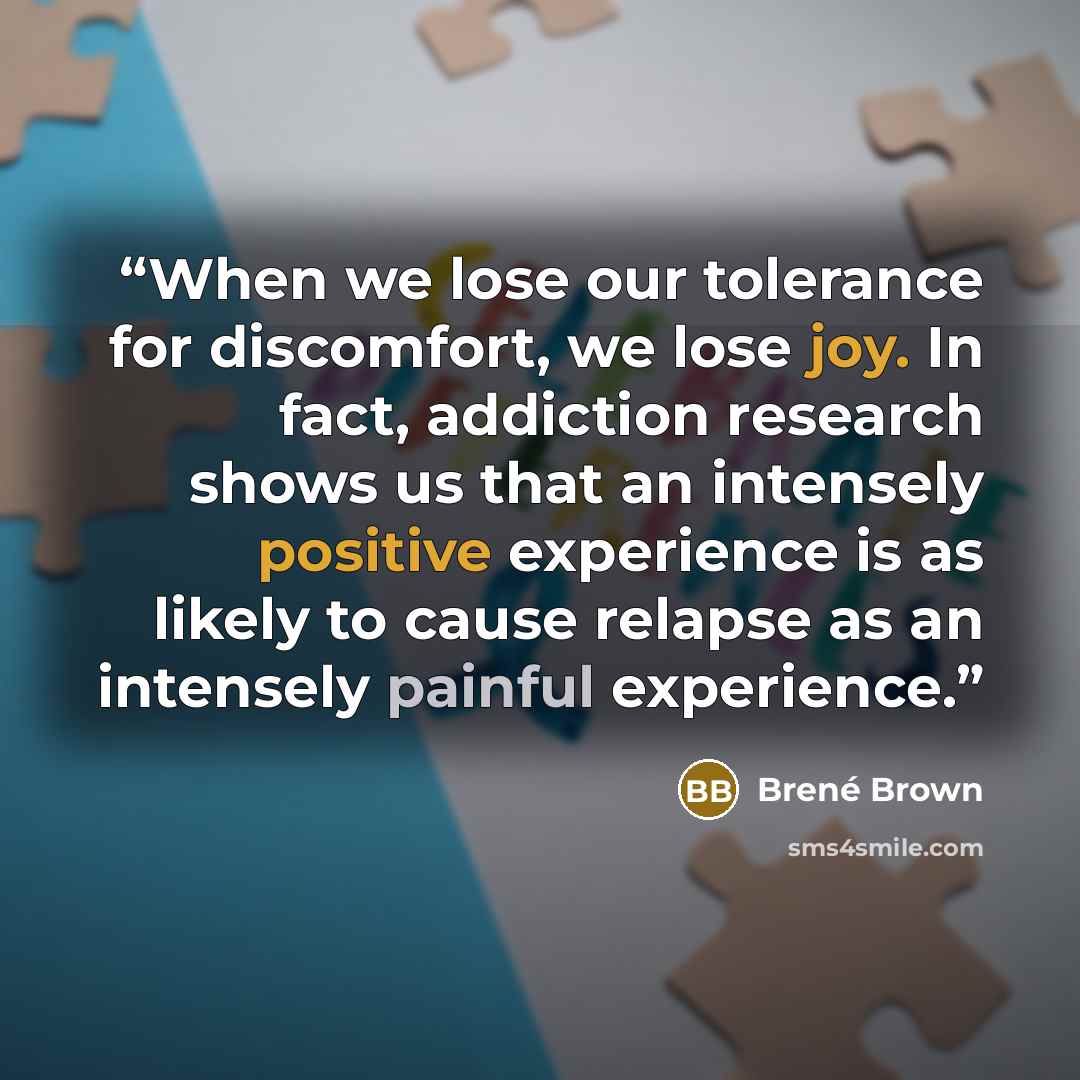 “When we lose our tolerance for discomfort, we lose joy. In fact, addiction research shows us that an intensely positive experience is as likely to cause relapse as an intensely painful experience.” quote by Brené Brown
