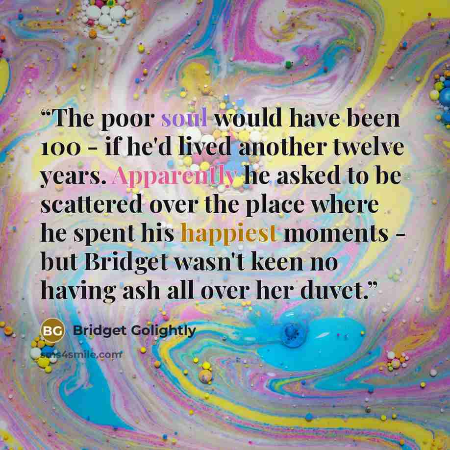 “The poor soul would have been 100 - if he'd lived another twelve years. Apparently he asked to be scattered over the place where he spent his happiest moments - but Bridget wasn't keen no having ash all over her duvet.” quote by Bridget Golightly