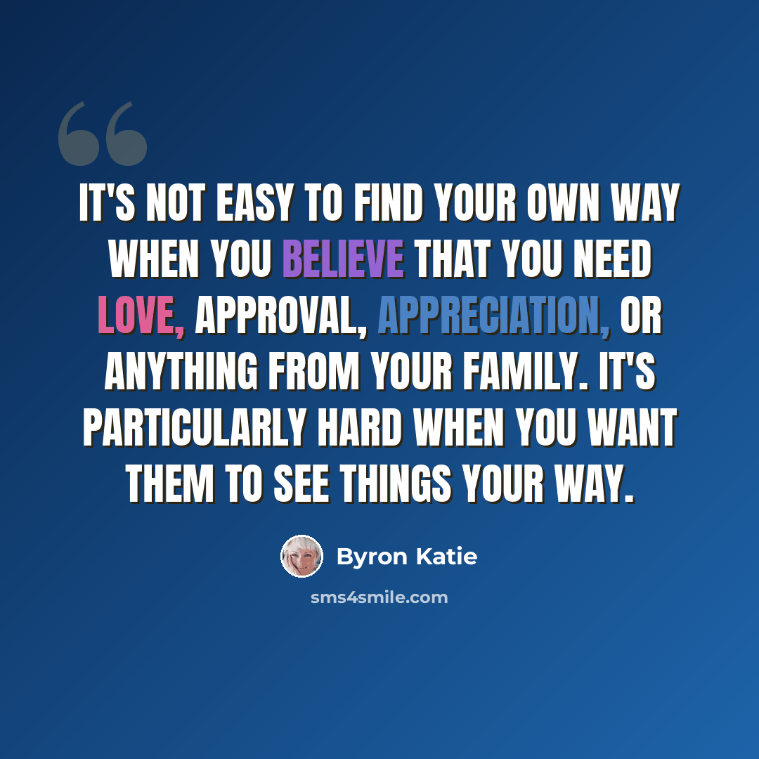 “It's not easy to find your own way when you believe that you need love, approval, appreciation, or anything from your family. It's particularly hard when you want them to see things your way.” quote by Byron Katie