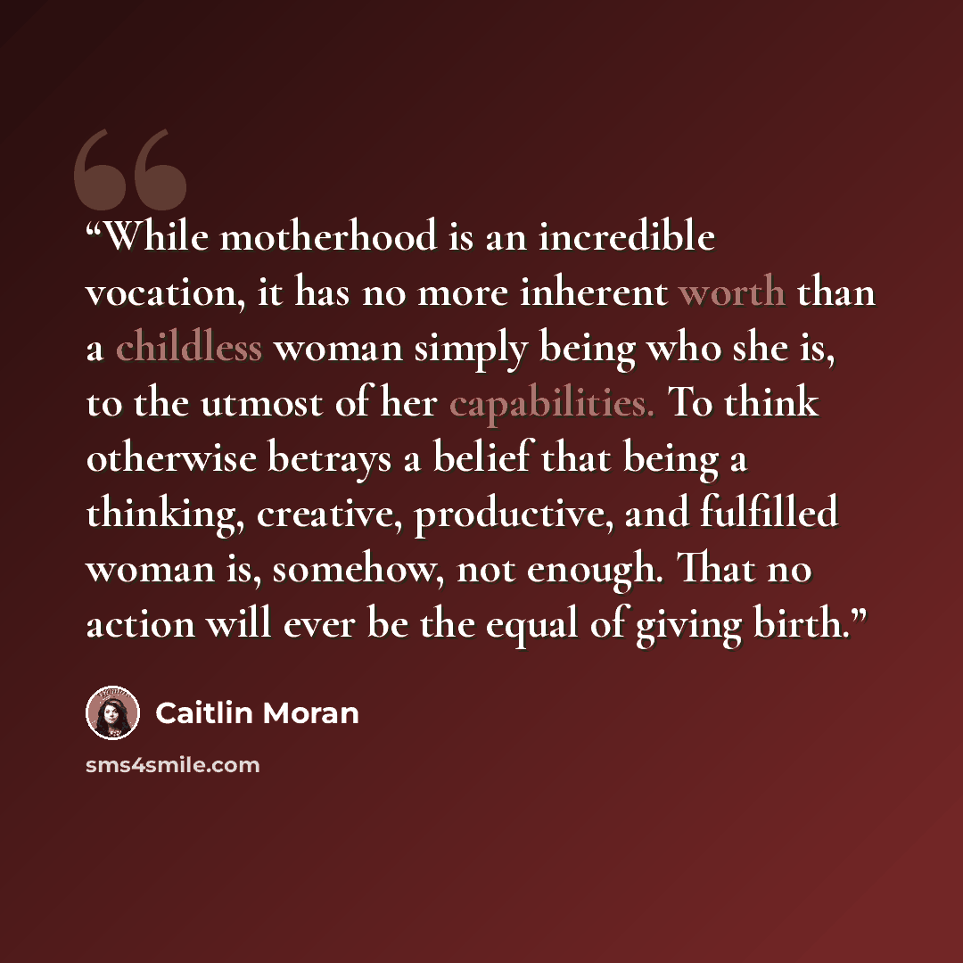 “While motherhood is an incredible vocation, it has no more inherent worth than a childless woman simply being who she is, to the utmost of her capabilities. To think otherwise betrays a belief that being a thinking, creative, productive, and fulfilled woman is, somehow, not enough. That no action…” quote by Caitlin Moran