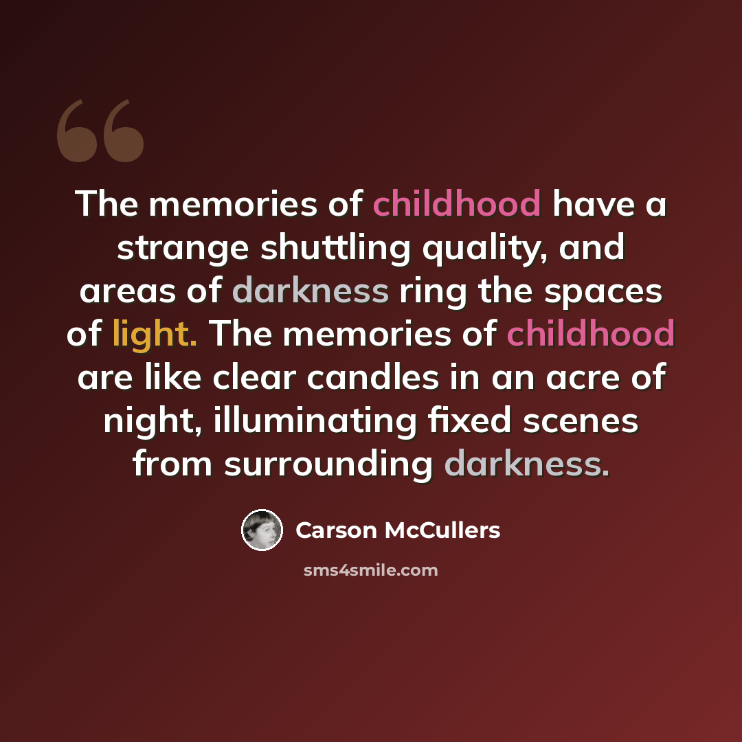 “The memories of childhood have a strange shuttling quality, and areas of darkness ring the spaces of light. The memories of childhood are like clear candles in an acre of night, illuminating fixed scenes from surrounding darkness.” quote by Carson McCullers