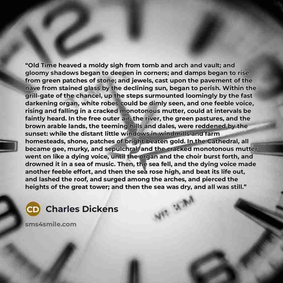 “Old Time heaved a moldy sigh from tomb and arch and vault; and gloomy shadows began to deepen in corners; and damps began to rise from green patches of stone; and jewels, cast upon the pavement of the nave from stained glass by the declining sun, began to perish. Within the grill-gate of the…” quote by Charles Dickens