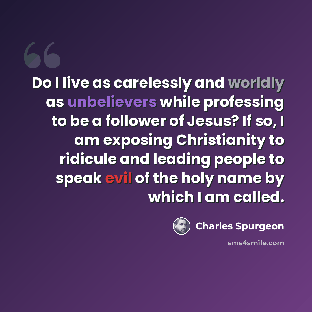 “Do I live as carelessly and worldly as unbelievers while professing to be a follower of Jesus? If so, I am exposing Christianity to ridicule and leading people to speak evil of the holy name by which I am called.” quote by Charles Spurgeon