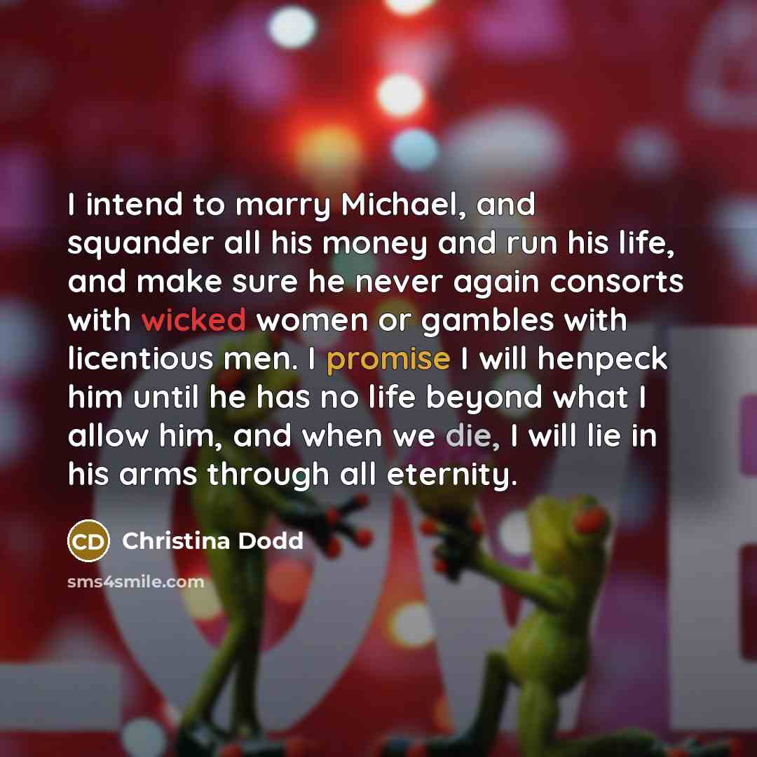 “I intend to marry Michael, and squander all his money and run his life, and make sure he never again consorts with wicked women or gambles with licentious men. I promise I will henpeck him until he has no life beyond what I allow him, and when we die, I will lie in his arms through all eternity.” quote by Christina Dodd
