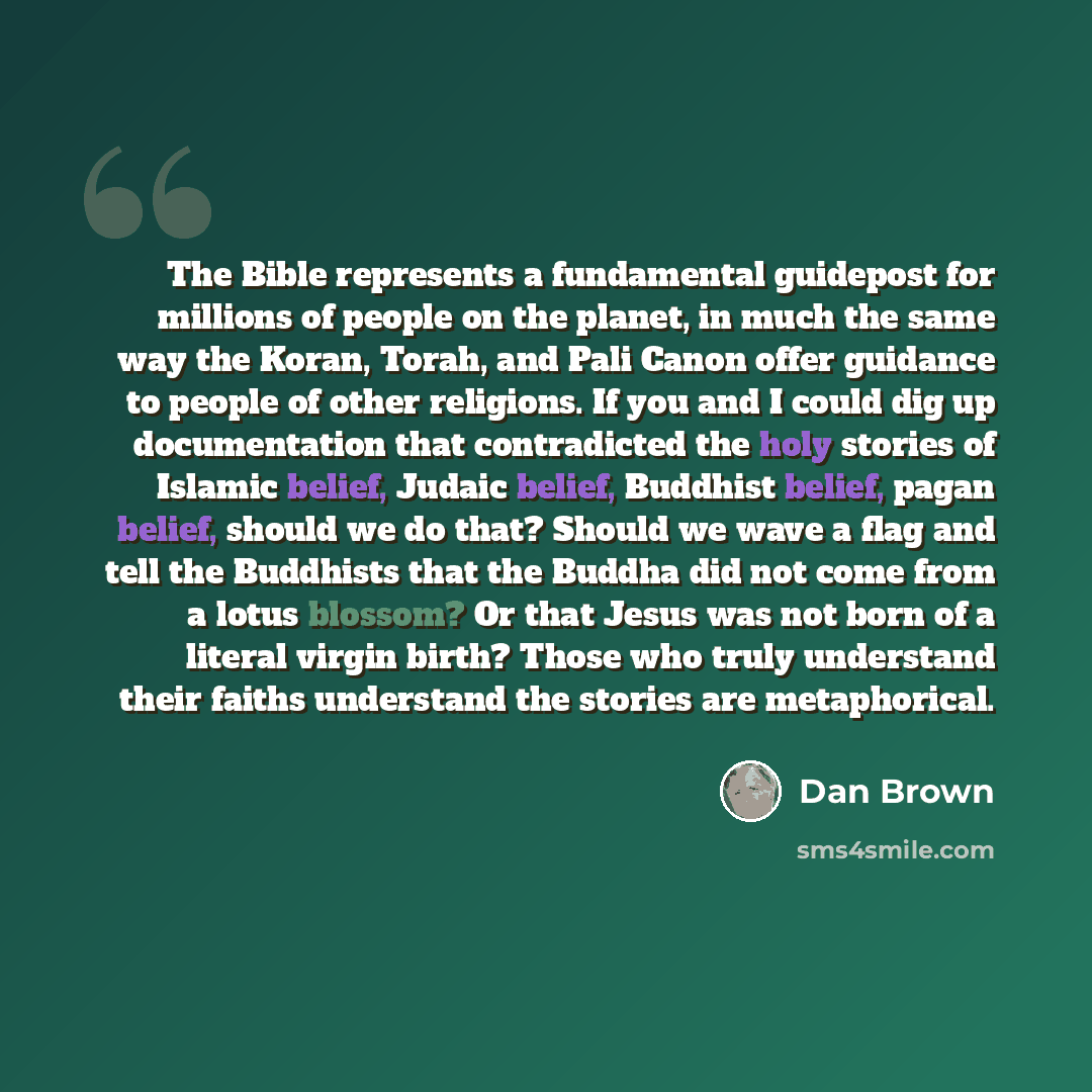 “The Bible represents a fundamental guidepost for millions of people on the planet, in much the same way the Koran, Torah, and Pali Canon offer guidance to people of other religions. If you and I could dig up documentation that contradicted the holy stories of Islamic belief, Judaic belief…” quote by Dan Brown