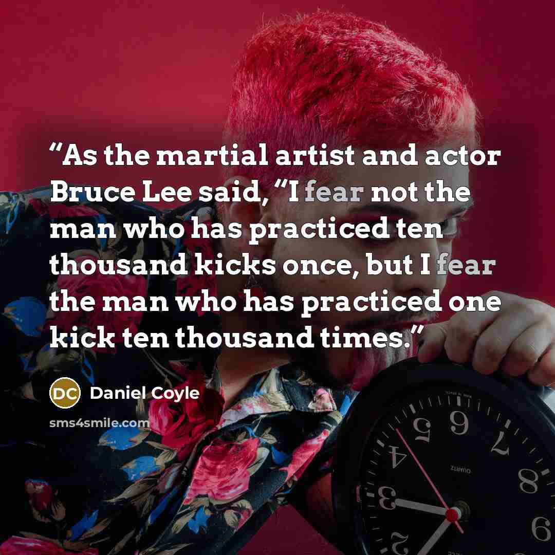 “As the martial artist and actor Bruce Lee said, “I fear not the man who has practiced ten thousand kicks once, but I fear the man who has practiced one kick ten thousand times.” quote by Daniel Coyle